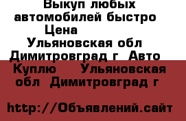 Выкуп любых автомобилей быстро › Цена ­ 330 000 - Ульяновская обл., Димитровград г. Авто » Куплю   . Ульяновская обл.,Димитровград г.